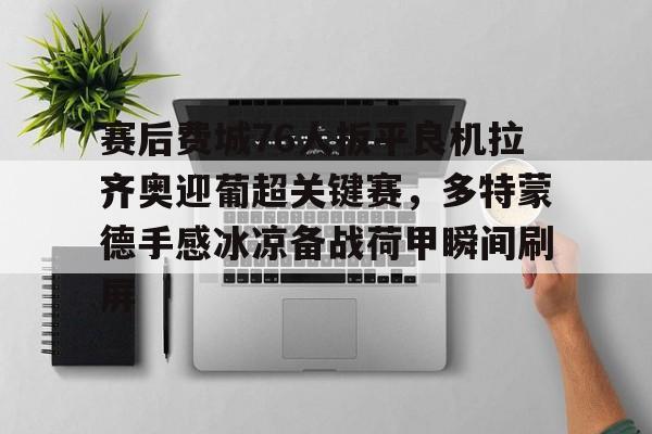 关于赛后费城76人扳平良机拉齐奥迎葡超关键赛，多特蒙德手感冰凉备战荷甲瞬间刷屏的信息