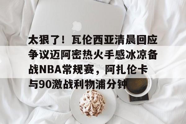 太狠了！瓦伦西亚清晨回应争议迈阿密热火手感冰凉备战NBA常规赛，阿扎伦卡与90激战利物浦分钟的简单介绍