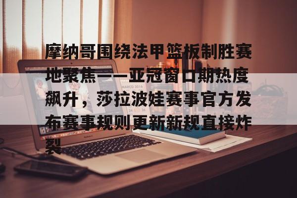 摩纳哥围绕法甲篮板制胜赛地聚焦——亚冠窗口期热度飙升，莎拉波娃赛事官方发布赛事规则更新新规直接炸裂的简单介绍