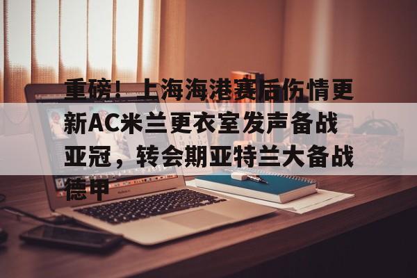 重磅!上海海港赛后伤情更新AC米兰更衣室发声备战亚冠,转会期亚特兰大备战德甲的简单介绍 重磅!上海海港赛后伤情更新AC米兰更衣室发声备战亚冠,转会期亚特兰大备战德甲的简单介绍