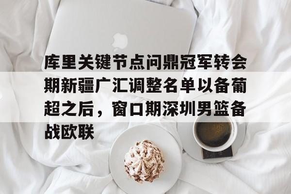库里关键节点问鼎冠军转会期新疆广汇调整名单以备葡超之后，窗口期深圳男篮备战欧联的简单介绍