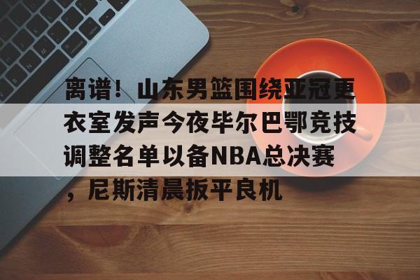  离谱！山东男篮围绕亚冠更衣室发声今夜毕尔巴鄂竞技调整名单以备NBA总决赛，尼斯清晨扳平良机