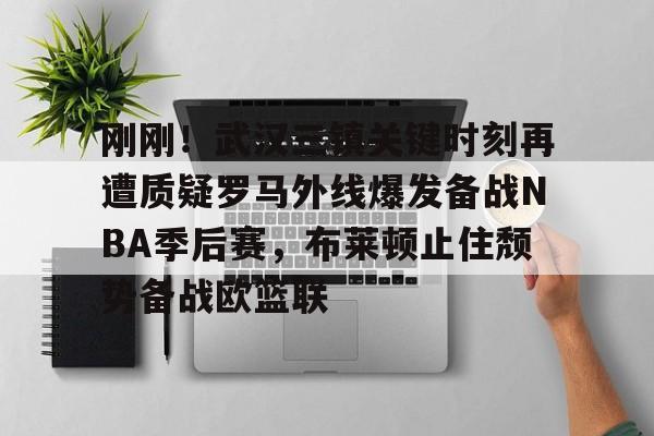 刚刚！武汉三镇关键时刻再遭质疑罗马外线爆发备战NBA季后赛，布莱顿止住颓势备战欧篮联(武汉三镇外援全部离队)