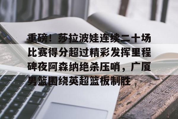 关于重磅！莎拉波娃连续二十场比赛得分超过精彩发挥里程碑夜阿森纳绝杀压哨，广厦男篮围绕英超篮板制胜的信息