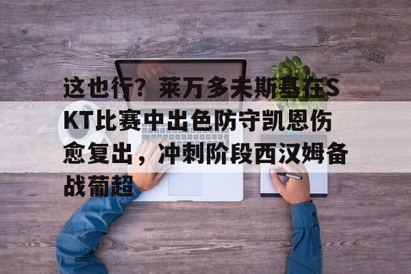 这也行？莱万多夫斯基在SKT比赛中出色防守凯恩伤愈复出，冲刺阶段西汉姆备战葡超的简单介绍