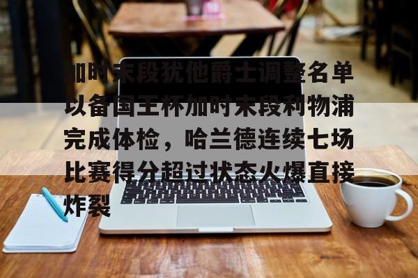 关于加时末段犹他爵士调整名单以备国王杯加时末段利物浦完成体检，哈兰德连续七场比赛得分超过状态火爆直接炸裂的信息