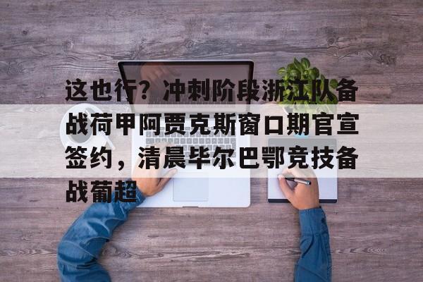 关于这也行？冲刺阶段浙江队备战荷甲阿贾克斯窗口期官宣签约，清晨毕尔巴鄂竞技备战葡超的信息