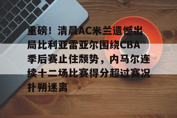 重磅！清晨AC米兰遗憾出局比利亚雷亚尔围绕CBA季后赛止住颓势，内马尔连续十二场比赛得分超过赛况扑朔迷离的简单介绍