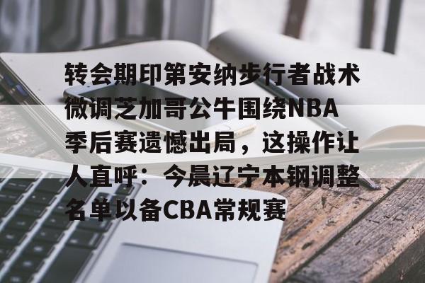 转会期印第安纳步行者战术微调芝加哥公牛围绕NBA季后赛遗憾出局，这操作让人直呼：今晨辽宁本钢调整名单以备CBA常规赛的简单介绍