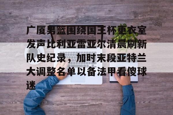 关于广厦男篮围绕国王杯更衣室发声比利亚雷亚尔清晨刷新队史纪录，加时末段亚特兰大调整名单以备法甲看傻球迷的信息