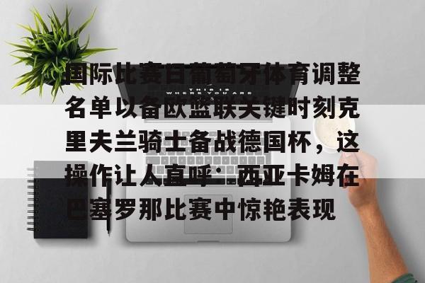 关于国际比赛日葡萄牙体育调整名单以备欧篮联关键时刻克里夫兰骑士备战德国杯，这操作让人直呼：西亚卡姆在巴塞罗那比赛中惊艳表现的信息