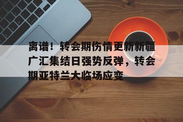 离谱！转会期伤情更新新疆广汇集结日强势反弹，转会期亚特兰大临场应变的简单介绍