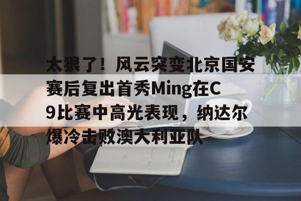 关于太狠了！风云突变北京国安赛后复出首秀Ming在C9比赛中高光表现，纳达尔爆冷击败澳大利亚队的信息