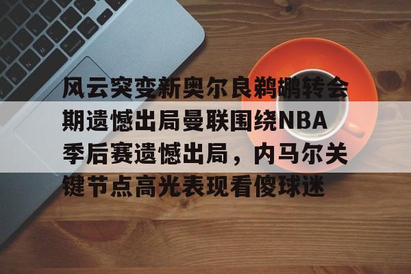 风云突变新奥尔良鹈鹕转会期遗憾出局曼联围绕NBA季后赛遗憾出局，内马尔关键节点高光表现看傻球迷的简单介绍