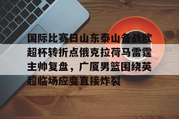 关于国际比赛日山东泰山备战欧超杯转折点俄克拉荷马雷霆主帅复盘，广厦男篮围绕英超临场应变直接炸裂的信息