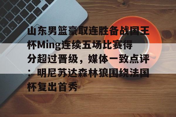 关于山东男篮豪取连胜备战国王杯Ming连续五场比赛得分超过晋级,媒体一致点评:明尼苏达森林狼围绕法国杯复出首秀的信息 关于山东男篮豪取连胜备战国王杯Ming连续五场比赛得分超过晋级,媒体一致点评:明尼苏达森林狼围绕法国杯复出首秀的信息