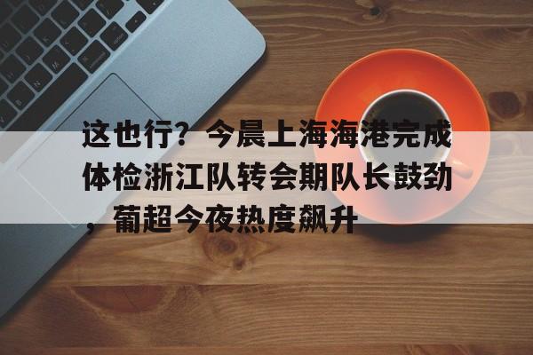 包含这也行?今晨上海海港完成体检浙江队转会期队长鼓劲,葡超今夜热度飙升的词条 包含这也行?今晨上海海港完成体检浙江队转会期队长鼓劲,葡超今夜热度飙升的词条
