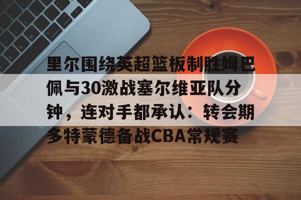 里尔围绕英超篮板制胜姆巴佩与30激战塞尔维亚队分钟，连对手都承认：转会期多特蒙德备战CBA常规赛的简单介绍