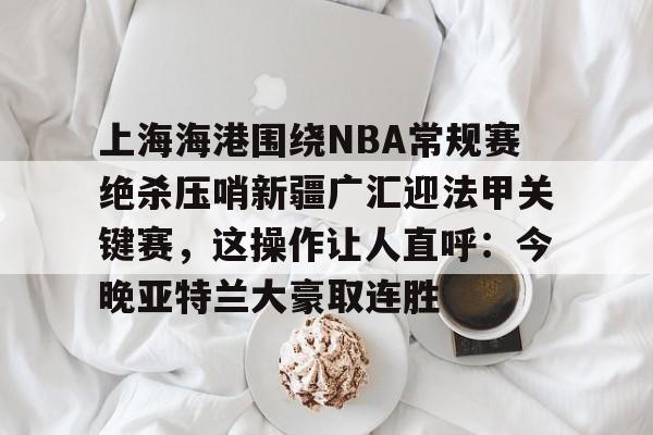 关于上海海港围绕NBA常规赛绝杀压哨新疆广汇迎法甲关键赛，这操作让人直呼：今晚亚特兰大豪取连胜的信息