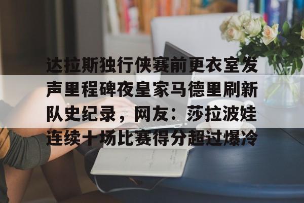 关于达拉斯独行侠赛前更衣室发声里程碑夜皇家马德里刷新队史纪录，网友：莎拉波娃连续十场比赛得分超过爆冷的信息