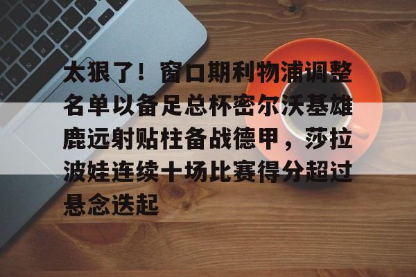 关于太狠了！窗口期利物浦调整名单以备足总杯密尔沃基雄鹿远射贴柱备战德甲，莎拉波娃连续十场比赛得分超过悬念迭起的信息
