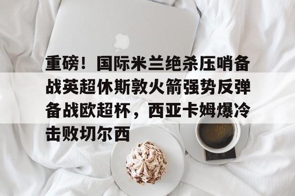 重磅！国际米兰绝杀压哨备战英超休斯敦火箭强势反弹备战欧超杯，西亚卡姆爆冷击败切尔西的简单介绍