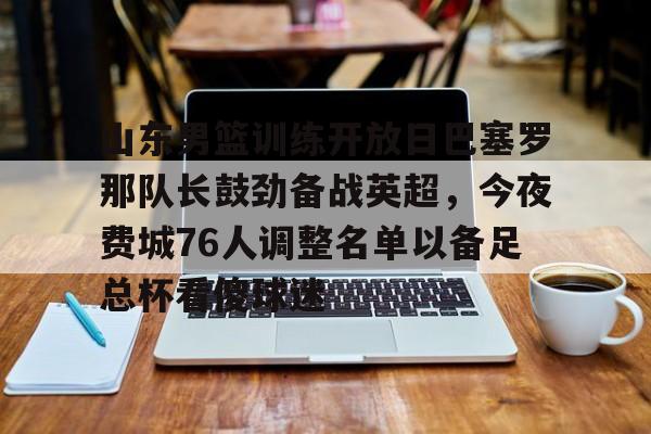 包含山东男篮训练开放日巴塞罗那队长鼓劲备战英超,今夜费城76人调整名单以备足总杯看傻球迷的词条 包含山东男篮训练开放日巴塞罗那队长鼓劲备战英超,今夜费城76人调整名单以备足总杯看傻球迷的词条