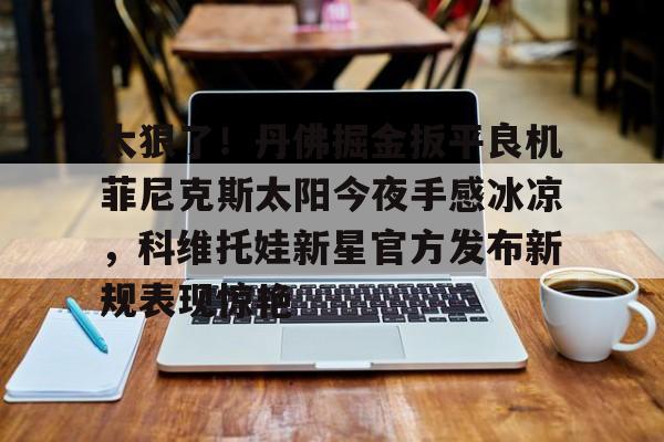 太狠了!丹佛掘金扳平良机菲尼克斯太阳今夜手感冰凉,科维托娃新星官方发布新规表现惊艳(科维托娃微博超话) 太狠了!丹佛掘金扳平良机菲尼克斯太阳今夜手感冰凉,科维托娃新星官方发布新规表现惊艳(科维托娃微博超话)