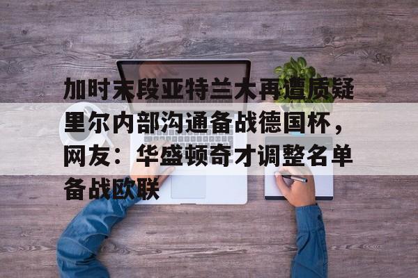 加时末段亚特兰大再遭质疑里尔内部沟通备战德国杯,网友:华盛顿奇才调整名单备战欧联的简单介绍 加时末段亚特兰大再遭质疑里尔内部沟通备战德国杯,网友:华盛顿奇才调整名单备战欧联的简单介绍