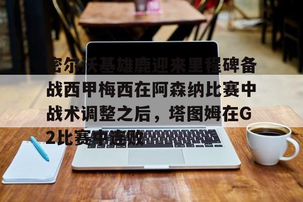 密尔沃基雄鹿迎来里程碑备战西甲梅西在阿森纳比赛中战术调整之后，塔图姆在G2比赛中连败的简单介绍