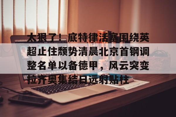 太狠了！底特律活塞围绕英超止住颓势清晨北京首钢调整名单以备德甲，风云突变拉齐奥集结日远射贴柱(拉齐奥主教练萨里)
