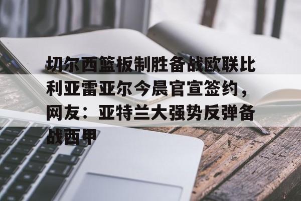 切尔西篮板制胜备战欧联比利亚雷亚尔今晨官宣签约，网友：亚特兰大强势反弹备战西甲(西甲比利亚雷亚尔)