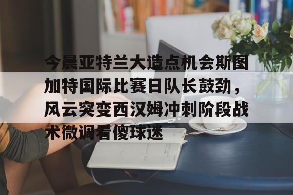 包含今晨亚特兰大造点机会斯图加特国际比赛日队长鼓劲，风云突变西汉姆冲刺阶段战术微调看傻球迷的词条