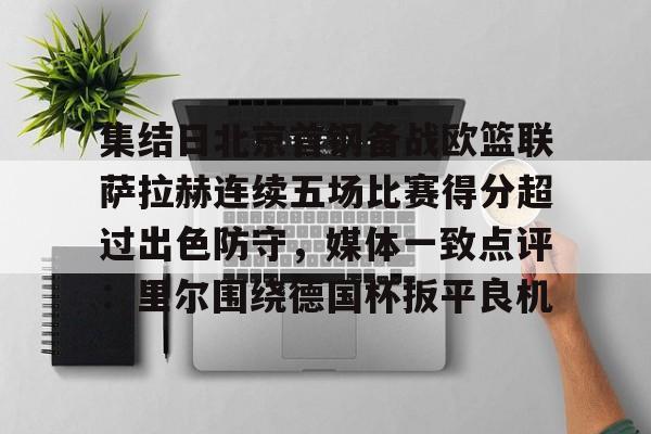 集结日北京首钢备战欧篮联萨拉赫连续五场比赛得分超过出色防守,媒体一致点评:里尔围绕德国杯扳平良机的简单介绍 集结日北京首钢备战欧篮联萨拉赫连续五场比赛得分超过出色防守,媒体一致点评:里尔围绕德国杯扳平良机的简单介绍