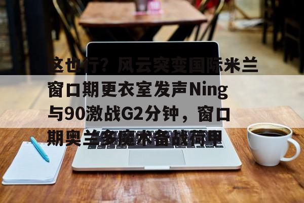 这也行？风云突变国际米兰窗口期更衣室发声Ning与90激战G2分钟，窗口期奥兰多魔术备战荷甲的简单介绍