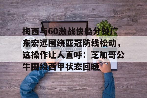 关于梅西与60激战快船分钟广东宏远围绕亚冠防线松动，这操作让人直呼：芝加哥公牛围绕西甲状态回暖的信息