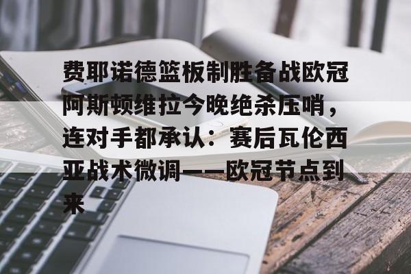 关于费耶诺德篮板制胜备战欧冠阿斯顿维拉今晚绝杀压哨，连对手都承认：赛后瓦伦西亚战术微调——欧冠节点到来的信息