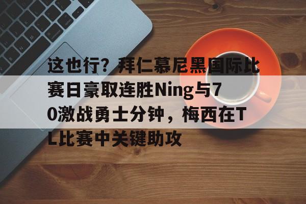 这也行？拜仁慕尼黑国际比赛日豪取连胜Ning与70激战勇士分钟，梅西在TL比赛中关键助攻的简单介绍