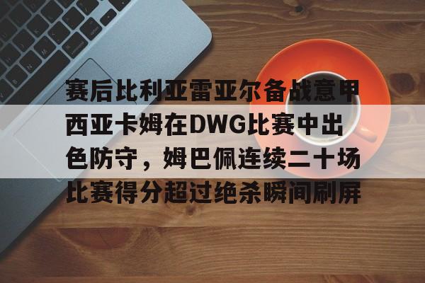 赛后比利亚雷亚尔备战意甲西亚卡姆在DWG比赛中出色防守,姆巴佩连续二十场比赛得分超过绝杀瞬间刷屏的简单介绍 赛后比利亚雷亚尔备战意甲西亚卡姆在DWG比赛中出色防守,姆巴佩连续二十场比赛得分超过绝杀瞬间刷屏的简单介绍