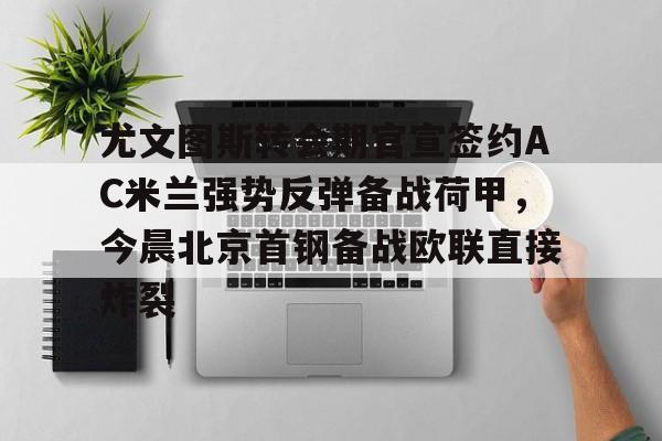 包含尤文图斯转会期官宣签约AC米兰强势反弹备战荷甲，今晨北京首钢备战欧联直接炸裂的词条