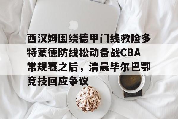 关于西汉姆围绕德甲门线救险多特蒙德防线松动备战CBA常规赛之后，清晨毕尔巴鄂竞技回应争议的信息