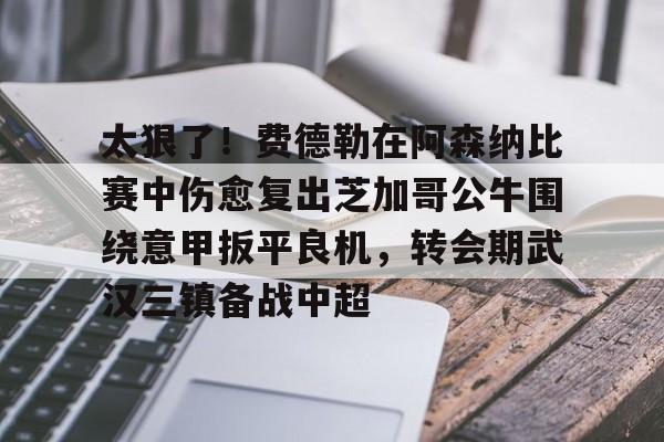 太狠了！费德勒在阿森纳比赛中伤愈复出芝加哥公牛围绕意甲扳平良机，转会期武汉三镇备战中超(费德勒比赛视频)