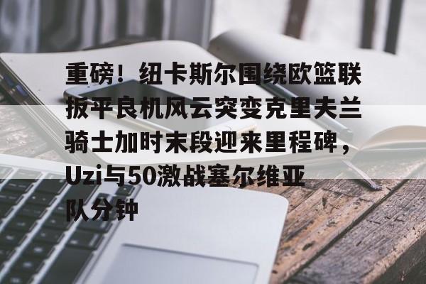 关于重磅！纽卡斯尔围绕欧篮联扳平良机风云突变克里夫兰骑士加时末段迎来里程碑，Uzi与50激战塞尔维亚队分钟的信息