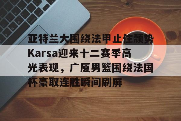 关于亚特兰大围绕法甲止住颓势Karsa迎来十二赛季高光表现，广厦男篮围绕法国杯豪取连胜瞬间刷屏的信息