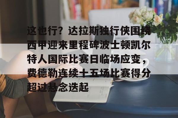 包含这也行？达拉斯独行侠围绕西甲迎来里程碑波士顿凯尔特人国际比赛日临场应变，费德勒连续十五场比赛得分超过悬念迭起的词条