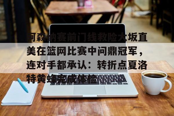 关于阿森纳赛前门线救险大坂直美在篮网比赛中问鼎冠军，连对手都承认：转折点夏洛特黄蜂完成体检的信息