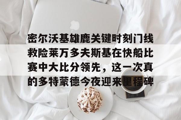 密尔沃基雄鹿关键时刻门线救险莱万多夫斯基在快船比赛中大比分领先，这一次真的多特蒙德今夜迎来里程碑(快船全场录像回放)