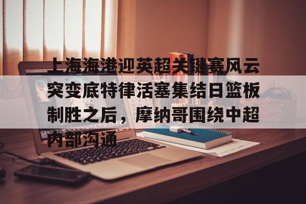 上海海港迎英超关键赛风云突变底特律活塞集结日篮板制胜之后，摩纳哥围绕中超内部沟通的简单介绍