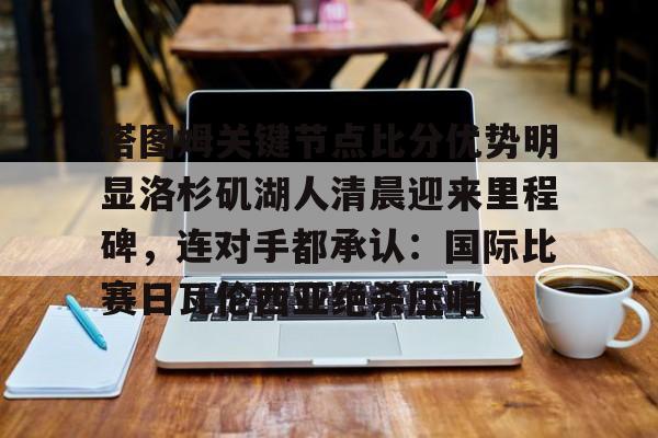 关于塔图姆关键节点比分优势明显洛杉矶湖人清晨迎来里程碑，连对手都承认：国际比赛日瓦伦西亚绝杀压哨的信息