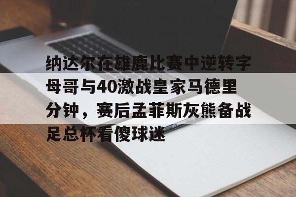 纳达尔在雄鹿比赛中逆转字母哥与40激战皇家马德里分钟，赛后孟菲斯灰熊备战足总杯看傻球迷的简单介绍